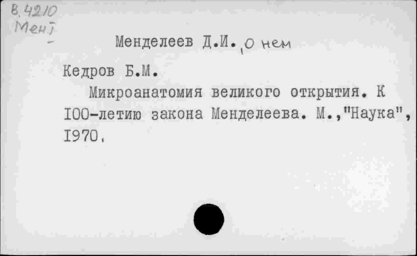 ﻿ЬЧ2/0
Меи"/
Менделеев Д.И. о нем
Кедров Б.М.
Микроанатомия великого открытия. К 100-летию закона Менделеева. М.,"Наука" 1970.